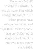 Become a MOVIE INVESTOR ‘ANGEL’ & help us make films which change the world!.  1.27 Billion people have watched our films, and 12,000,000 million people have our DVDs - not a single one of our films has ever lost a penny since 1999.